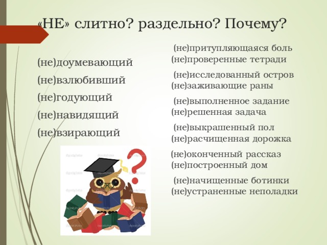 «НЕ» слитно? раздельно? Почему?  (не)притупляющаяся боль (не)проверенные тетради  (не)исследованный остров (не)заживающие раны  (не)выполненное задание (не)решенная задача  (не)выкрашенный пол (не)расчищенная дорожка  (не)оконченный рассказ (не)построенный дом  (не)начищенные ботинки (не)устраненные неполадки (не)доумевающий (не)взлюбивший (не)годующий (не)навидящий (не)взирающий