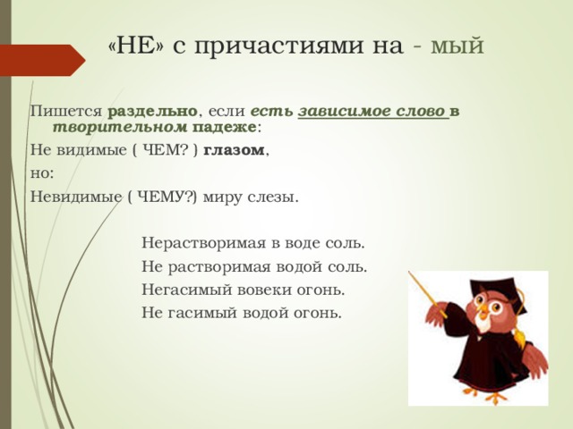 «НЕ» с причастиями на - мый Пишется раздельно , если есть зависимое слово в творительном падеже : Не видимые ( ЧЕМ? ) глазом , но: Невидимые ( ЧЕМУ?) миру слезы.  Нерастворимая в воде соль.  Не растворимая водой соль.  Негасимый вовеки огонь.  Не гасимый водой огонь.