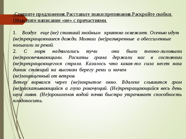 -Спишите предложения.Расставьте знаки препинания.Раскройте скобки. Объясните написание «не» с причастиями. 1. Воздух еще (не) ставший знойным приятно освежает. Осенью идут (не)прекращаюшиеся дожди. Молнии (не)разъяренные а обессиленные полыхали за рекой. 2. С моря надвигались тучи они были темно-лиловыми (не)просвечивающими. Раскаты грома держали нас в состоянии (не)прекращающегося страха. Казалось что какая-то сила несет наш домик стоящий на высоком берегу реки и ничем (не)защищенный от ветров. Ветер ворвался через (не)закрытое окно. Вдалеке слышится гром (не)раскатывающийся а глухо рокочущий. (Не)прекращающийся весь день шум ливня. (Не)орошаемая водой почва быстро утрачивает способность плодоносить.