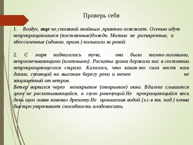 Проверь себя 1. Воздух, еще не  ставший знойным ,приятно освежает. Осенью идут непрекращаюшиеся (постоянные)дожди. Молнии не разъяренные, а обессиленные (одинак. призн.) полыхали за рекой. 2. С моря надвигались тучи, они были темно-лиловыми, непросвечивающими (плотными). Раскаты грома держали нас в состоянии непрекращающегося страха. Казалось, что какая-то сила несет наш домик, стоящий на высоком берегу реки и ничем не защищенный от ветров. Ветер ворвался через незакрытое (открытое) окно. Вдалеке слышится гром не раскатывающийся, а глухо рокочущий.Не прекращающийся весь день шум ливня навевал дремоту.Не орошаемая водой (з.с.в тв. пад.) почва быстро утрачивает способность плодоносить.