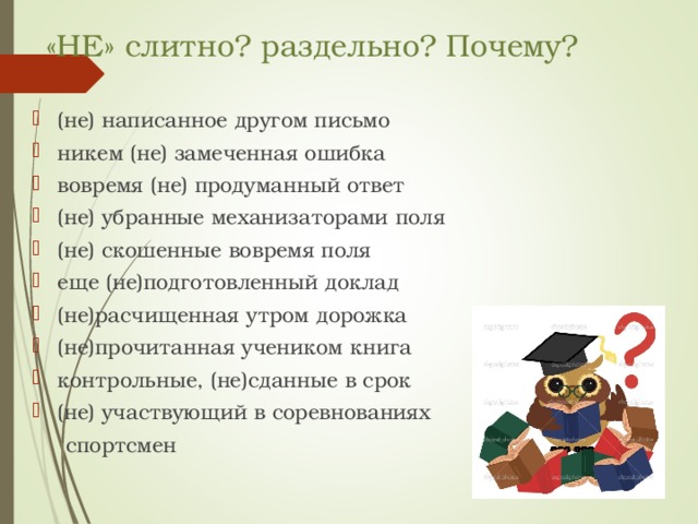 «НЕ» слитно? раздельно? Почему? (не) написанное другом письмо никем (не) замеченная ошибка вовремя (не) продуманный ответ (не) убранные механизаторами поля (не) скошенные вовремя поля еще (не)подготовленный доклад (не)расчищенная утром дорожка (не)прочитанная учеником книга контрольные, (не)сданные в срок (не) участвующий в соревнованиях  спортсмен