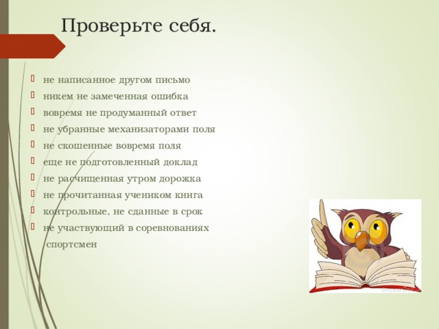 Проверьте себя. не написанное другом письмо никем не замеченная ошибка вовремя не продуманный ответ не убранные механизаторами поля не скошенные вовремя поля еще не подготовленный доклад не расчищенная утром дорожка не прочитанная учеником книга контрольные, не сданные в срок не участвующий в соревнованиях  спортсмен