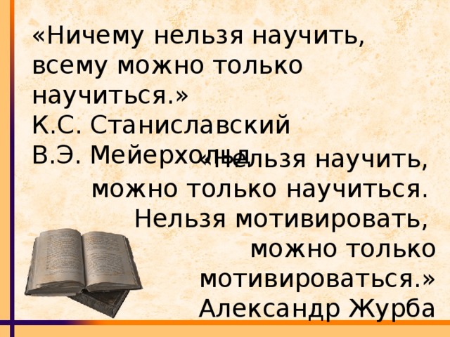 «Ничему нельзя научить, всему можно только научиться.»  К.С. Станиславский  В.Э. Мейерхольд «Нельзя научить, можно только научиться. Нельзя мотивировать, можно только мотивироваться.» Александр Журба