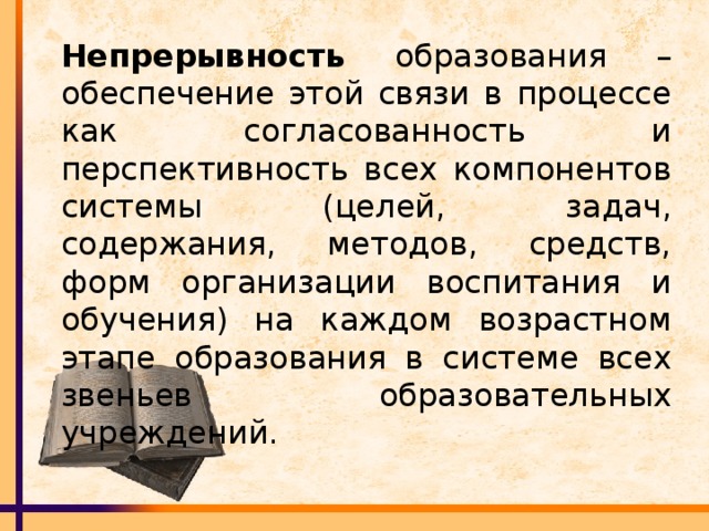 Непрерывность образования – обеспечение этой связи в процессе как согласованность и перспективность всех компонентов системы (целей, задач, содержания, методов, средств, форм организации воспитания и обучения) на каждом возрастном этапе образования в системе всех звеньев образовательных учреждений.