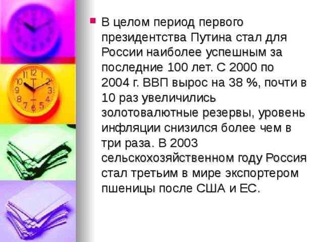 В целом период первого президентства Путина стал для России наиболее успешным за последние 100 лет. С 2000 по 2004 г. ВВП вырос на 38 %, почти в 10 раз увеличились золотовалютные резервы, уровень инфляции снизился более чем в три раза. В 2003 сельскохозяйственном году Россия стал третьим в мире экспортером пшеницы после США и ЕС.