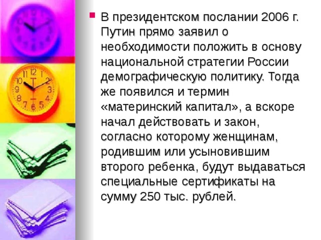 В президентском послании 2006 г. Путин прямо заявил о необходимости положить в основу национальной стратегии России демографическую политику. Тогда же появился и термин «материнский капитал», а вскоре начал действовать и закон, согласно которому женщинам, родившим или усыновившим второго ребенка, будут выдаваться специальные сертификаты на сумму 250 тыс. рублей.