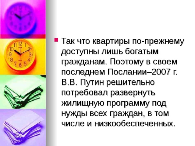 Так что квартиры по-прежнему доступны лишь богатым гражданам. Поэтому в своем последнем Послании–2007 г. В.В. Путин решительно потребовал развернуть жилищную программу под нужды всех граждан, в том числе и низкообеспеченных.