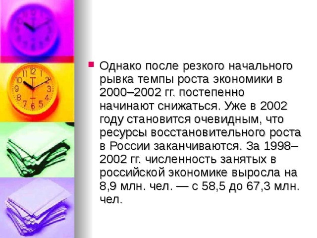 Однако после резкого начального рывка темпы роста экономики в 2000–2002 гг. постепенно начинают снижаться. Уже в 2002 году становится очевидным, что ресурсы восстановительного роста в России заканчиваются. За 1998–2002 гг. численность занятых в российской экономике выросла на 8,9 млн. чел. — с 58,5 до 67,3 млн. чел. 