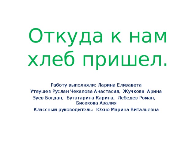 Откуда к нам хлеб пришел. Работу выполняли: Ларина Елизавета Утеушев Руслан Чекалова Анастасия, Жучкова Арина Зуев Богдан, Бутагарина Карина, Лебедев Роман, Бисекова Азалия Классный руководитель: Юхно Марина Витальевна