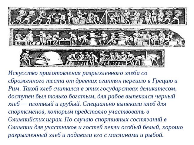 Искусство приготовления разрыхленного хлеба со сброженного теста от древних египтян перешло в Грецию и Рим. Такой хлеб считался в этих государствах деликатесом, доступен был только богатым, для рабов выпекался черный хлеб — плотный и грубый. Специально выпекали хлеб для спортсменов, которым предстояло участвовать в Олимпийских играх. По случаю спортивных состязаний в Олимпии для участников и гостей пекли особый белый, хорошо разрыхленный хлеб и подавали его с маслинами и рыбой.  