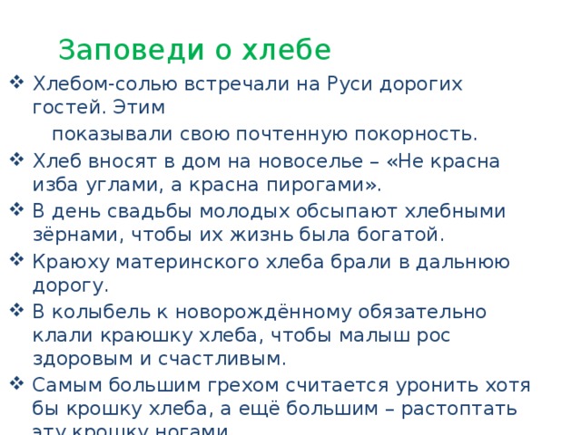 Заповеди о хлебе Хлебом-солью встречали на Руси дорогих гостей. Этим  показывали свою почтенную покорность. Хлеб вносят в дом на новоселье – «Не красна изба углами, а красна пирогами». В день свадьбы молодых обсыпают хлебными зёрнами, чтобы их жизнь была богатой. Краюху материнского хлеба брали в дальнюю дорогу. В колыбель к новорождённому обязательно клали краюшку хлеба, чтобы малыш рос здоровым и счастливым. Самым большим грехом считается уронить хотя бы крошку хлеба, а ещё большим – растоптать эту крошку ногами. Трудно достаётся хлеб человеку – лёгкого хлеба не бывает. Очень часто хлеб защищали от врагов оружием. Не случайно на гербах многих городов винтовка соседствует с хлебом.