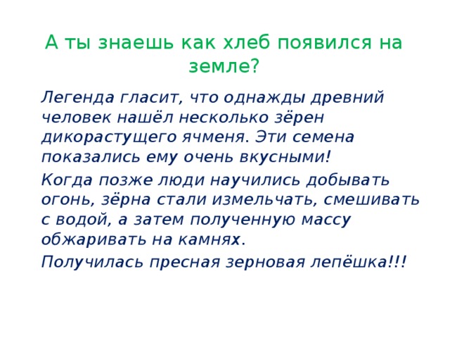 А ты знаешь как хлеб появился на земле?   Легенда гласит, что однажды древний человек нашёл несколько зёрен дикорастущего ячменя. Эти семена показались ему очень вкусными!   Когда позже люди научились добывать огонь, зёрна стали измельчать, смешивать с водой, а затем полученную массу обжаривать на камнях.   Получилась пресная зерновая лепёшка!!!