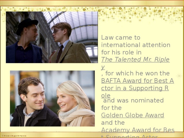 Law came to international attention for his role in The Talented Mr. Ripley , for which he won the BAFTA Award for Best Actor in a Supporting Role and was nominated for the Golden Globe Award and the Academy Award for Best Supporting Actor