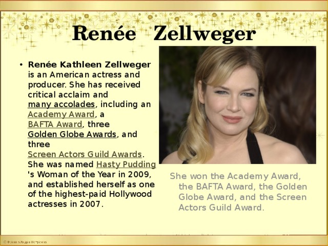 Renée Zellweger Renée Kathleen Zellweger is an American actress and producer. She has received critical acclaim and many accolades , including an Academy Award , a BAFTA Award , three Golden Globe Awards , and three Screen Actors Guild Awards . She was named Hasty Pudding 's Woman of the Year in 2009, and established herself as one of the highest-paid Hollywood actresses in 2007. She won the Academy Award, the BAFTA Award, the Golden Globe Award, and the Screen Actors Guild Award.
