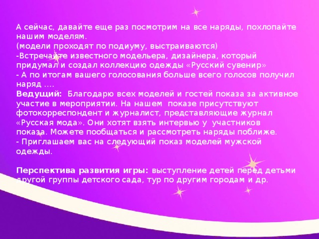 А сейчас, давайте еще раз посмотрим на все наряды, похлопайте нашим моделям. (модели проходят по подиуму, выстраиваются) -Встречайте известного модельера, дизайнера, который придумал и создал коллекцию одежды «Русский сувенир» - А по итогам вашего голосования больше всего голосов получил наряд …. Ведущий: Благодарю всех моделей и гостей показа за активное участие в мероприятии. На нашем показе присутствуют фотокорреспондент и журналист, представляющие журнал «Русская мода». Они хотят взять интервью у участников показа. Можете пообщаться и рассмотреть наряды поближе. - Приглашаем вас на следующий показ моделей мужской одежды.   Перспектива развития игры: выступление детей перед детьми другой группы детского сада, тур по другим городам и др.