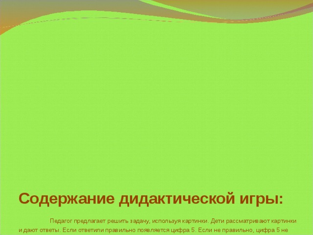 Содержание дидактической игры:   Педагог предлагает решить задачу, используя картинки. Дети рассматривают картинки и дают ответы. Если ответили правильно появляется цифра 5. Если не правильно, цифра 5 не появляется.  1 слайд –Название дидактической игры  2 слайд – Пояснительная записка  3 и 4 слайды – Содержание дидактической игры  5 слайд – Педагог загадывает загадку:  Сколько пальцев на руке  И копеек в пятачке,  У морской звезды лучей,  Клювов у пяти грачей,  Лопастей у листьев клена  И углов у бастиона,  Про все это рассказать  Нам поможет цифра… (пять)  6 слайд – Ответ к загадке  7слайд – Педагог дает задание детям « Сосчитай по порядку кто к нам прибежит »  После того,как дети ответили правильно появляется цифра 5  8 слайд – Педагог дает задание детям «Сосчитай, сколько всего Смешариков»  После того,как дети ответили правильно появляется цифра 5  Смешарикам очень понравилась цифра 5. Они решили познакомиться с ней поближе и узнать из каких 2-х меньших чисел можно составить цифру 5.  Давайте им поможем.