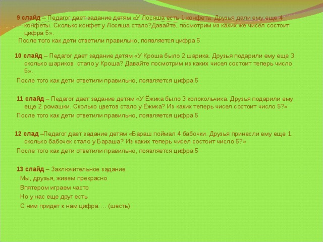 9 слайд – Педагог дает задание детям «У Лосяша есть 1 конфета. Друзья дали ему еще 4 конфеты. Сколько конфет у Лосяша стало?Давайте, посмотрим из каких же чисел состоит цифра 5».  После того как дети ответили правильно, появляется цифра 5 10 слайд – Педагог дает задание детям «У Кроша было 2 шарика. Друзья подарили ему еще 3. сколько шариков стало у Кроша? Давайте посмотрим из каких чисел состоит теперь число 5».  После того как дети ответили правильно, появляется цифра 5  11 слайд – Педагог дает задание детям «У Ёжика было 3 колокольчика. Друзья подарили ему еще 2 ромашки. Сколько цветов стало у Ёжика? Из каких теперь чисел состоит число 5?»  После того как дети ответили правильно, появляется цифра 5  12 слад –Педагог дает задание детям «Бараш поймал 4 бабочки. Друзья принесли ему еще 1. сколько бабочек стало у Бараша? Из каких теперь чисел состоит число 5?»  После того как дети ответили правильно, появляется цифра 5  13 слайд – Заключительное задание  Мы, друзья, живем прекрасно  Впятером играем часто  Но у нас еще друг есть  С ним придет к нам цифра…. (шесть)