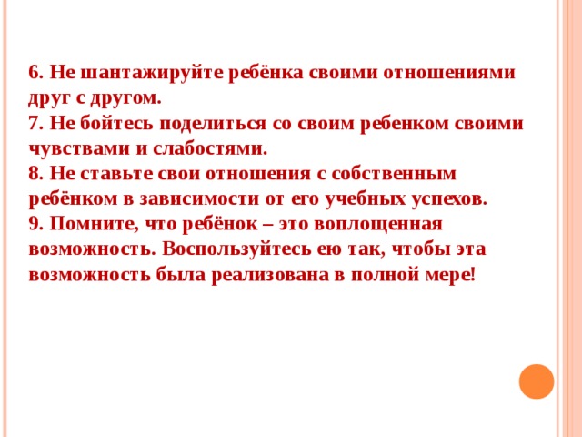 1. Постарайтесь сохранить в своей семье атмосферу открытости и доверия. 2. Не давайте своему ребенку несбыточных обещаний, не вселяйте в его душу несбыточных надежд. 3. Будьте тактичны в проявлении мер воздействия на ребёнка 4. Не наказывайте своего ребёнка за то, что позволяете делать себе. 5. Не изменяйте своим требованиям по отношению к ребёнку в угоду чему-либо.