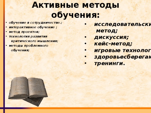 Активные методы обучения:  исследовательский обучение в сотрудничестве.;  интерактивное обучение ;  метод проектов;    технология развития  метод;    критического мышления;    дискуссия;     кейс-метод;   игровые технологии;   здоровьесберегающие;   тренинги . методы проблемного   обучения;