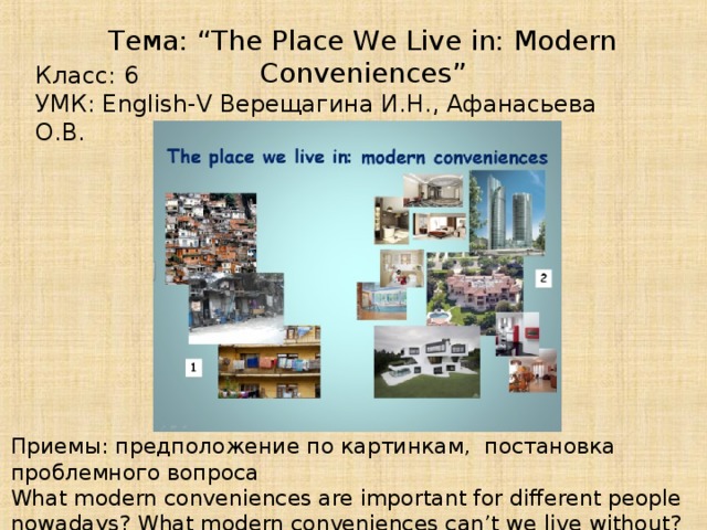 Тема: “The Place We Live in: Modern Conveniences” Класс: 6 УМК: English-V Верещагина И.Н., Афанасьева О.В. Приемы: предположение по картинкам, постановка проблемного вопроса What modern conveniences are important for different people nowadays? What modern conveniences can’t we live without?