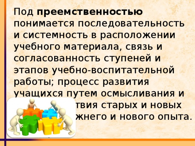 Под преемственностью понимается последовательность и системность в расположении учебного материала, связь и согласованность ступеней и этапов учебно-воспитательной работы; процесс развития учащихся путем осмысливания и взаимодействия старых и новых знаний, прежнего и нового опыта.