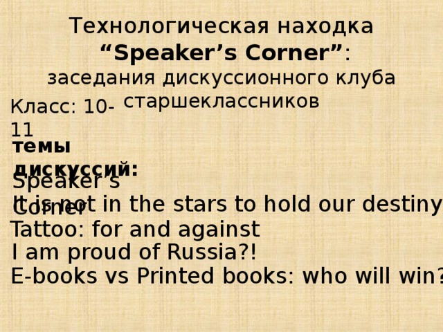 Технологическая находка  “ Speaker’s Corner” : заседания дискуссионного клуба старшеклассников Класс: 10-11 темы дискуссий: Speaker’s Corner It is not in the stars to hold our destiny but in … Tattoo: for and against I am proud of Russia?! E-books vs Printed books: who will win?