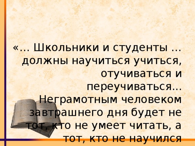 «… Школьники и студенты … должны научиться учиться, отучиваться и переучиваться... Неграмотным человеком завтрашнего дня будет не тот, кто не умеет читать, а тот, кто не научился учиться.»  Элвин Тоффлер