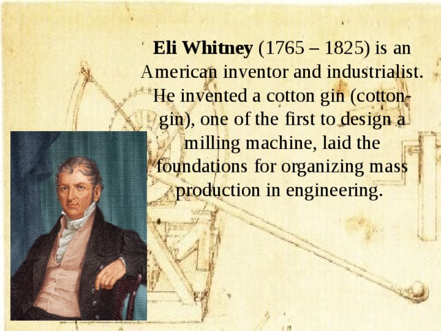 Eli Whitney (1765 – 1825) is an American inventor and industrialist. He invented a cotton gin (cotton-gin), one of the first to design a milling machine, laid the foundations for organizing mass production in engineering.