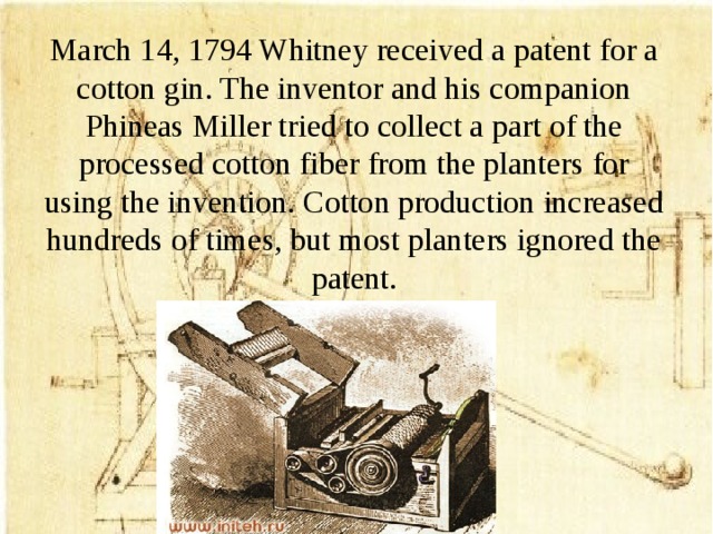 March 14, 1794 Whitney received a patent for a cotton gin. The inventor and his companion Phineas Miller tried to collect a part of the processed cotton fiber from the planters for using the invention. Cotton production increased hundreds of times, but most planters ignored the patent.