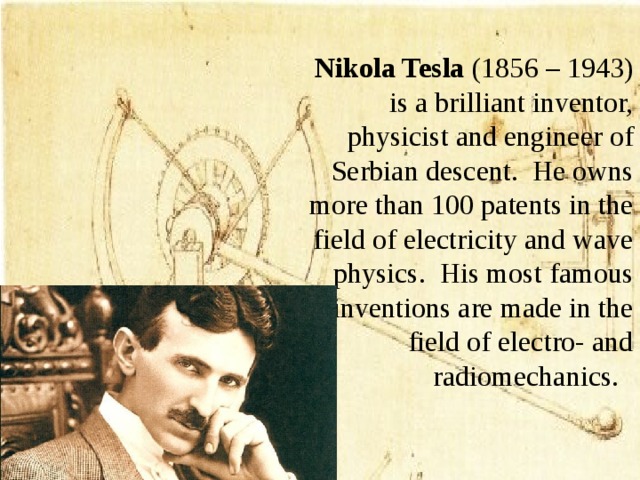    Nikola Tesla (1856 – 1943) is a brilliant inventor, physicist and engineer of Serbian descent. He owns more than 100 patents in the field of electricity and wave physics. His most famous inventions are made in the field of electro- and radiomechanics.