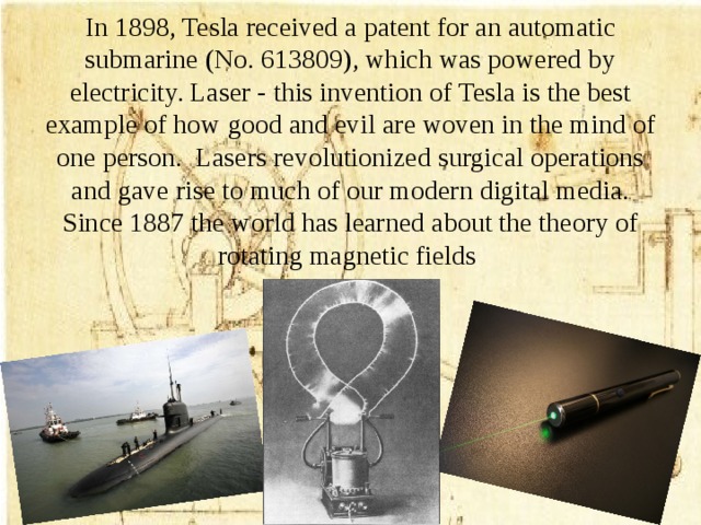 In 1898, Tesla received a patent for an automatic submarine (No. 613809), which was powered by electricity. Laser - this invention of Tesla is the best example of how good and evil are woven in the mind of one person. Lasers revolutionized surgical operations and gave rise to much of our modern digital media. Since 1887 the world has learned about the theory of rotating magnetic fields
