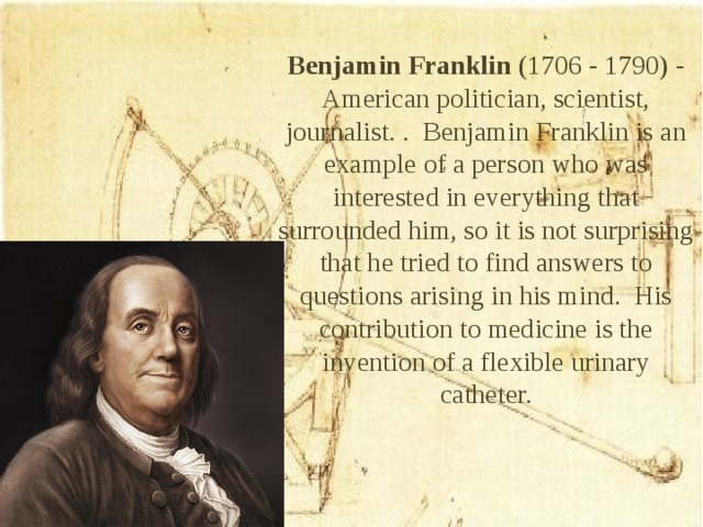 Benjamin Franklin (1706 - 1790) - American politician, scientist, journalist. . Benjamin Franklin is an example of a person who was interested in everything that surrounded him, so it is not surprising that he tried to find answers to questions arising in his mind. His contribution to medicine is the invention of a flexible urinary catheter.