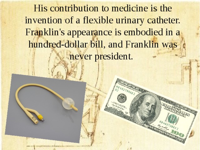 His contribution to medicine is the invention of a flexible urinary catheter. Franklin's appearance is embodied in a hundred-dollar bill, and Franklin was never president.