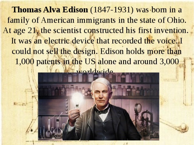 Thomas Alva Edison (1847-1931) was born in a family of American immigrants in the state of Ohio. At age 21, the scientist constructed his first invention. It was an electric device that recorded the voice. I could not sell the design. Edison holds more than 1,000 patents in the US alone and around 3,000 worldwide.
