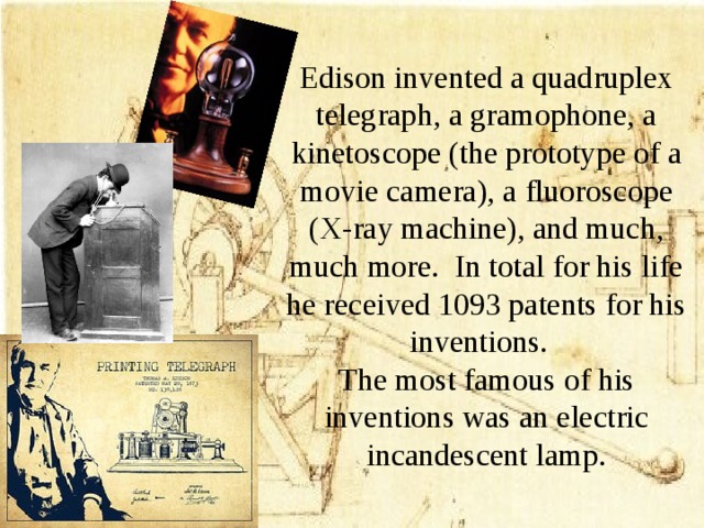Edison invented a quadruplex telegraph, a gramophone, a kinetoscope (the prototype of a movie camera), a fluoroscope (X-ray machine), and much, much more. In total for his life he received 1093 patents for his inventions.  The most famous of his inventions was an electric incandescent lamp.
