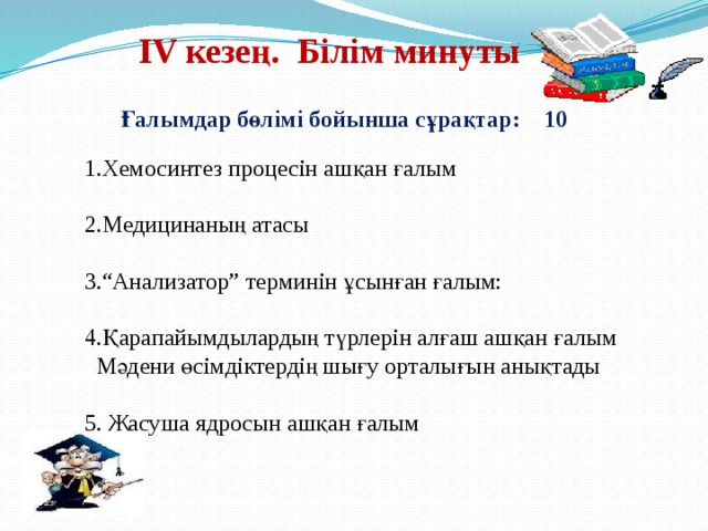 ІV кезең. Білім минуты Ғалымдар бөлімі бойынша сұрақтар: 10 1.Хемосинтез процесін ашқан ғалым 2.Медицинаның атасы 3.“Анализатор” терминін ұсынған ғалым: 4.Қарапайымдылардың түрлерін алғаш ашқан ғалым  Мәдени өсімдіктердің шығу орталығын анықтады 5. Жасуша ядросын ашқан ғалым 