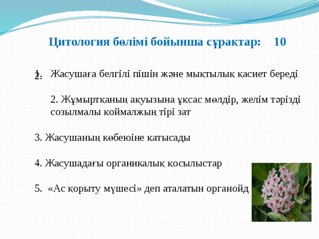 Цитология бөлімі бойынша сұрақтар: 10 Жасушаға белгілі пішін және мықтылық қасиет береді  2. Жұмыртқаның ақуызына ұқсас мөлдір, желім тәрізді созылмалы қоймалжың тірі зат   3. Жасушаның көбеюіне қатысады  4. Жасушадағы органикалық қосылыстар 5. «Ас қорыту мүшесі» деп аталатын органойд