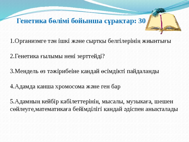 Генетика бөлімі бойынша сұрақтар: 30 1.Организмге тән ішкі және сыртқы белгілерінің жиынтығы 2.Генетика ғылымы нені зерттейді? 3.Мендель өз тәжірибеіне қандай өсімдікті пайдаланды 4.Адамда қанша хромосома және ген бар 5.Адамның кейбір қабілеттерінің, мысалы, музыкаға, шешен сөйлеуге,математикаға бейімділігі қандай әдіспен анықталады