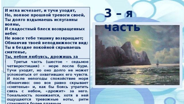 3 – я часть И мгла исчезает, и тучи уходят, Но, полное прошлой тревоги своей, Ты долго вздымаешь испуганны волны, И сладостный блеск возвращенных небес Не вовсе тебе тишину возвращает; Обманчив твоей неподвижности вид: Ты в бездне покойной скрываешь смятенье, Ты, небом любуясь, дрожишь за него.  Третья часть (шестое – седьмое четверостишия) – море после бури. Тучи уходят, но оно долго не может успокоиться от охвативших его чувств. И после непогоды спокойствие моря обманчиво: оно все равно скрывает «смятенье» и, как бы боясь утратить связь с небом, «дрожит» за него. Тональность понижается, хотя в ней ощущаются тревожные ноты, ритм становится более плавным.