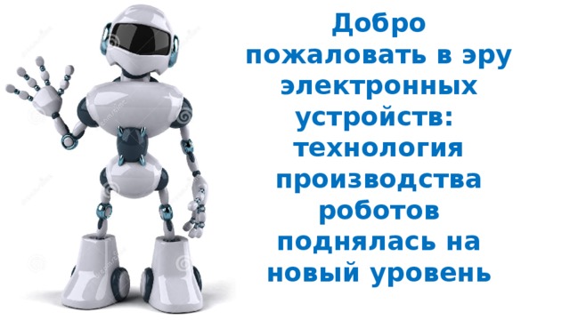 Добро пожаловать в эру электронных устройств:   технология производства роботов поднялась на новый уровень   На Всемирной выставке в Аити в 2005 г. Япония представила около 70 роботов, предназначенных для практического использования или для развлечения. Среди них были прямоходящие гуманоиды, а также механические музыканты, гиды, уборщицы и служащие патрульной охраны.