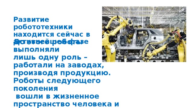 Развитие робототехники находится сейчас в активнейшей фазе До этого роботы выполняли лишь одну роль – работали на заводах, производя продукцию. Роботы следующего поколения  вошли в жизненное пространство человека и вступили с ним в общение.