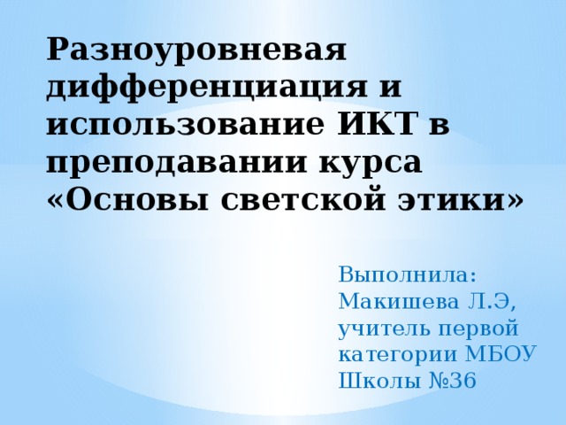 Разноуровневая дифференциация и использование ИКТ в преподавании курса «Основы светской этики» Выполнила: Макишева Л.Э, учитель первой категории МБОУ Школы №36