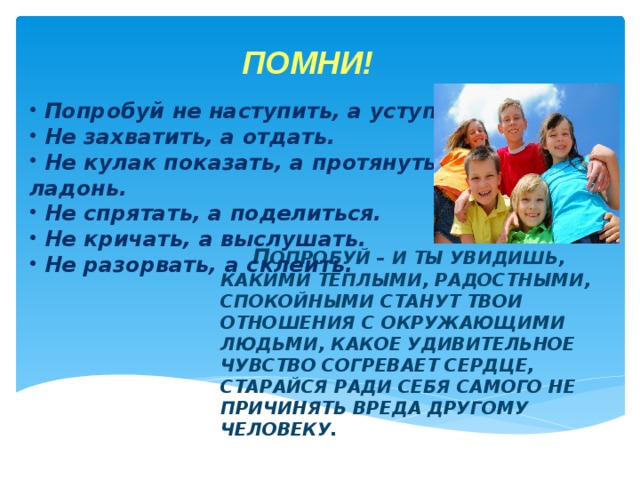 ПОМНИ!  Попробуй не наступить, а уступить.  Не захватить, а отдать.  Не кулак показать, а протянуть ладонь.  Не спрятать, а поделиться.  Не кричать, а выслушать.  Не разорвать, а склеить.   П ОПРОБУЙ – И ТЫ УВИДИШЬ, КАКИМИ ТЁПЛЫМИ, РАДОСТНЫМИ, СПОКОЙНЫМИ СТАНУТ ТВОИ ОТНОШЕНИЯ С ОКРУЖАЮЩИМИ ЛЮДЬМИ, КАКОЕ УДИВИТЕЛЬНОЕ ЧУВСТВО СОГРЕВАЕТ СЕРДЦЕ, СТАРАЙСЯ РАДИ СЕБЯ САМОГО НЕ ПРИЧИНЯТЬ ВРЕДА ДРУГОМУ ЧЕЛОВЕКУ.