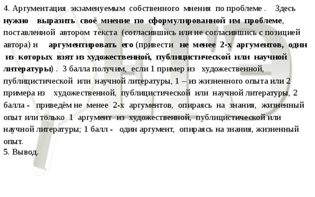 4. Аргументация экзаменуемым собственного мнения по проблеме . Здесь нужно выразить своё мнение по сформулированной им проблеме , поставленной автором текста (согласившись или не согласившись с позицией автора) и аргументировать его (привести не менее 2-х аргументов, один из которых взят из художественной, публицистической или научной литературы) . 3 балла получим, если 1 пример из художественной, публицистической или научной литературы, 1 – из жизненного опыта или 2 примера из художественной, публицистической или научной литературы, 2 балла - приведём не менее 2-х аргументов, опираясь на знания, жизненный опыт или только 1 аргумент из художественной, публицистической или научной литературы; 1 балл - один аргумент, опираясь на знания, жизненный опыт. 5. Вывод.