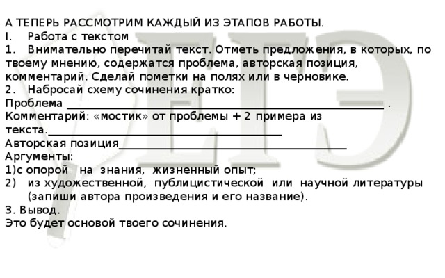 А ТЕПЕРЬ РАССМОТРИМ КАЖДЫЙ ИЗ ЭТАПОВ РАБОТЫ. I.  Работа с текстом 1.  Внимательно перечитай текст. Отметь предложения, в которых, по твоему мнению, содержатся проблема, авторская позиция, комментарий. Сделай пометки на полях или в черновике. 2.  Набросай схему сочинения кратко: Проблема _________________________________________________________ . Комментарий: «мостик» от проблемы + 2 примера из текста.__________________________________________ Авторская позиция_________________________________________ Аргументы: 1)с опорой на знания, жизненный опыт; из художественной, публицистической или научной литературы (запиши автора произведения и его название). 3. Вывод. Это будет основой твоего сочинения.