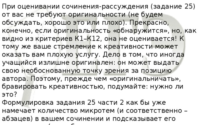 При оценивании сочинения-рассуждения (задание 25) от вас не требуют оригинальности (не будем обсуждать, хорошо это или плохо). Прекрасно, конечно, если оригинальность «обнаружится», но, как видно из критериев К1–К12, она не оценивается! К тому же ваше стремление к креативности может оказать вам плохую услугу. Дело в том, что иногда учащийся излишне оригинален: он может выдать свою необоснованную точку зрения за позицию автора. Поэтому, прежде чем «оригинальничать», бравировать креативностью, подумайте: нужно ли это? Формулировка задания 25 части 2 как бы уже намечает количество микротем (и соответственно – абзацев) в вашем сочинении и подсказывает его композицию (хотя, безусловно, такая композиция не является строго обязательной).