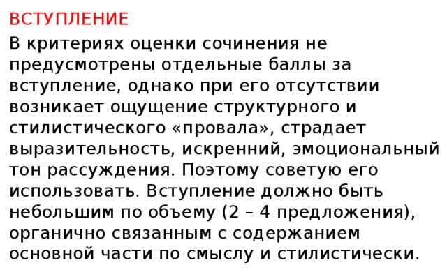 ВСТУПЛЕНИЕ В критериях оценки сочинения не предусмотрены отдельные баллы за вступление, однако при его отсутствии возникает ощущение структурного и стилистического «провала», страдает выразительность, искренний, эмоциональный тон рассуждения. Поэтому советую его использовать. Вступление должно быть небольшим по объему (2 – 4 предложения), органично связанным с содержанием основной части по смыслу и стилистически.