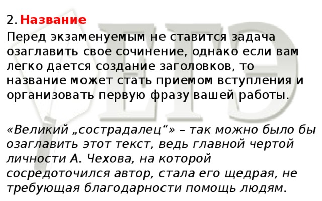 2.  Название Перед экзаменуемым не ставится задача озаглавить свое сочинение, однако если вам легко дается создание заголовков, то название может стать приемом вступления и организовать первую фразу вашей работы. «Великий „сострадалец“» – так можно было бы озаглавить этот текст, ведь главной чертой личности А. Чехова, на которой сосредоточился автор, стала его щедрая, не требующая благодарности помощь людям.