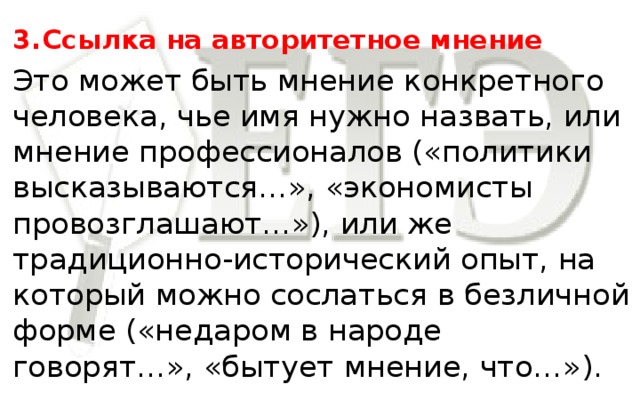 3.  Ссылка на авторитетное мнение Это может быть мнение конкретного человека, чье имя нужно назвать, или мнение профессионалов («политики высказываются…», «экономисты провозглашают…»), или же традиционно-исторический опыт, на который можно сослаться в безличной форме («недаром в народе говорят…», «бытует мнение, что…»).