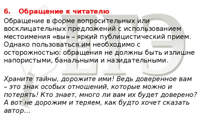 6.  Обращение к читателю Обращение в форме вопросительных или восклицательных предложений с использованием местоимения «вы» – яркий публицистический прием. Однако пользоваться им необходимо с осторожностью: обращения не должны быть излишне напористыми, банальными и назидательными. Храните тайны, дорожите ими! Ведь доверенное вам – это знак особых отношений, которые можно и потерять! Кто знает, много ли вам их будет доверено? А вот не дорожим и теряем, как будто хочет сказать автор…